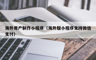 辽源海外用户制作小程序（海外版小程序支持微信支付）