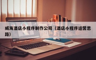 辽源威海酒店小程序制作公司（酒店小程序运营思路）